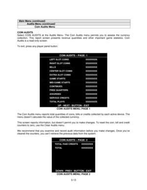 Page 353-13
Main Menu (continued)
Audits Menu (continued)
Coin Audits Menu
COIN AUDITS
Select COIN AUDITS at the Audits Menu. The Coin Audits menu permits you to assess the currency
collection. This report screen presents revenue quantities and other important game statistics. Coin
Audits is a read-only screen.
To exit, press any player panel button.
COIN AUDITS – PAGE: 1
LEFT SLOT COINS
RIGHT SLOT COINS
BILLS
CENTER SLOT COINS
EXTRA SLOT COINS
GAME STARTS
MID-GAME STARTS
CONTINUES
FREE QUARTERS
AWARDED
SERVICE...