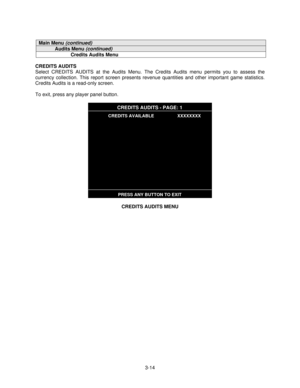 Page 363-14
Main Menu (continued)
Audits Menu (continued)
Credits Audits Menu
CREDITS AUDITS
Select CREDITS AUDITS at the Audits Menu. The Credits Audits menu permits you to assess the
currency collection. This report screen presents revenue quantities and other important game statistics.
Credits Audits is a read-only screen.
To exit, press any player panel button.
CREDITS AUDITS - PAGE: 1
CREDITS AVAILABLE                   XXXXXXXX
PRESS ANY BUTTON TO EXIT
CREDITS AUDITS MENU 