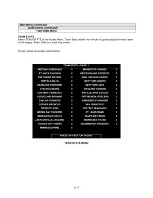 Page 393-17
Main Menu (continued)
Audits Menu (continued)
Team Stats Menu
TEAM STATS
Select TEAM STATS at the Audits Menu. Team
 Stats details the number of games played by each team
in the league. Team Stats is a read-only screen.
To exit, press any player panel button.
TEAM STATS – PAGE: 1
ARIZONA CARDINALS
ATLANTA FALCONS
BALTIMORE RAVENS
BUFFALO BILLS
CAROLINA PANTHERS
CHICAGO BEARS
CINCINNATI BENGALS
CLEVELAND BROWNS
DALLAS COWBOYS
DENVER BRONCOS
DETROIT LIONS
GREEN BAY PACKERS
INDIANAPOLIS COLTS...