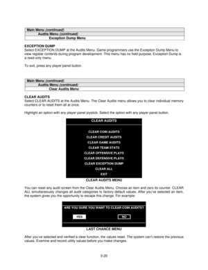 Page 423-20
Main Menu (continued)
Audits Menu (continued)
Exception Dump Menu
EXCEPTION DUMP
Select EXCEPTION DUMP at the Audits Menu. Game programmers use the Exception Dump Menu to
view register contents during program development. This menu has no field purpose. Exception Dump is
a read-only menu.
To exit, press any player panel button.
Main Menu (continued)
Audits Menu (continued)
Clear Audits Menu
CLEAR AUDITS
Select CLEAR AUDITS at the Audits Menu. The Clear Audits menu allows you to clear individual...