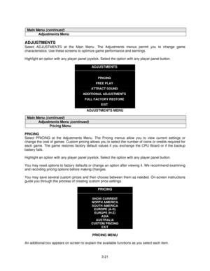 Page 433-21
Main Menu (continued)
Adjustments Menu
ADJUSTMENTS
Select ADJUSTMENTS at the Main Menu. The Adjustments menus permit you to change game
characteristics. Use these screens to optimize game performance and earnings.
Highlight an option with any player panel joystick. Select the option with any player panel button.
ADJUSTMENTS
PRICING
FREE PLAY
ATTRACT SOUND
ADDITIONAL ADJUSTMENTS
FULL FACTORY RESTORE
EXIT
ADJUSTMENTS MENU
Main Menu (continued)
Adjustments Menu (continued)
Pricing Menu
PRICING
Select...