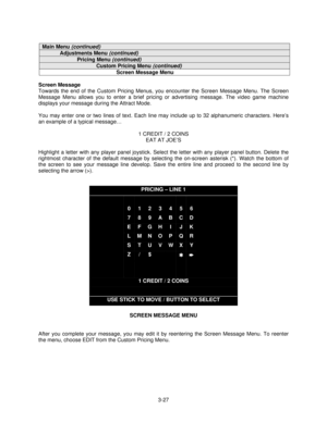 Page 493-27
Main Menu (continued)
Adjustments Menu (continued)
Pricing Menu (continued)
Custom Pricing Menu (continued)
Screen Message Menu
Screen Message
Towards the end of the Custom Pricing Menus, you encounter the Screen Message Menu. The Screen
Message Menu allows you to enter a brief pricing or advertising message. The video game machine
displays your message during the Attract Mode.
You may enter one or two lines of text. Each line may include up to 32 alphanumeric characters. Here’s
an example of a...