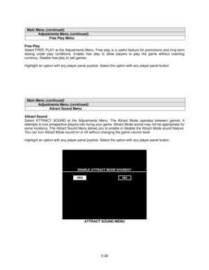 Page 503-28
Main Menu (continued)
Adjustments Menu (continued)
Free Play Menu
Free Play
Select FREE PLAY at the Adjustments Menu. Free play is a useful feature for promotions and long-term
testing under play conditions. Enable free play to allow players to play the game without inserting
currency. Disable free play to sell games.
Highlight an option with any player panel joystick. Select the option with any player panel button.
Main Menu (continued)
Adjustments Menu (continued)
Attract Sound Menu
Attract Sound...