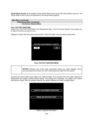 Page 523-30 Attract Movie Sound,
 when enabled, allows Attract Mode movie sound with Attract Mode sound off. The
Attract Mode movie is only one component of the Attract Mode graphics.
Main Menu (continued)
Adjustments Menu (continued)
Full Factory Restore Menu
FULL FACTORY RESTORE
Select FULL FACTORY RESTORE at the Adjustments Menu. The Full Factory Restore menu allows you
to clear all memory counters at once.
Highlight an option with any player panel joystick. Select the option with any player panel button....