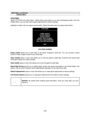 Page 543-32
Main Menu (continued)
Utilities Menu
UTILITIES
Select UTILITIES at the Main Menu. Utilities Menu items allow you to clear bookkeeping totals. From the
Utilities Menu, you can also restore game adjustments to factory settings.
Highlight an option with any player panel joystick. Select the option with any player panel button.
UTILITIES
DUMP AUDITS
CLEAR CREDITS
CLEAR AUDITS
RESET HIGH SCORES
DEFAULT ADJUSTMENTS
FULL FACTORY RESTORE
EXIT
UTILITIES SCREEN
Dump Audits
 allows you to send data to the game...