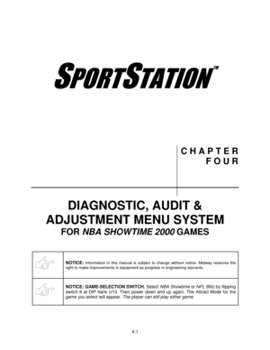 Page 554-1
	
70
C H A P T E R
F O U R
DIAGNOSTIC, AUDIT &
ADJUSTMENT MENU SYSTEM
FOR NBA SHOWTIME 2000 GAMES
NOTICE: Information in this manual is subject to change without notice. Midway reserves the
right to make improvements in equipment as progress in engineering warrants.
NOTICE: GAME-SELECTION SWITCH. Select NBA Showtime or NFL Blitz by flipping
switch 8 at DIP bank U13. Then power down and up again. The Attract Mode for the
game you select will appear. The player can still play either game. 