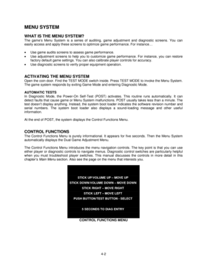 Page 564-2
MENU SYSTEM
WHAT IS THE MENU SYSTEM?
The game’s Menu System is a series of auditing, game adjustment and diagnostic screens. You can
easily access and apply these screens to optimize game performance. For instance…
• Use game audits screens to assess game performance.
• Use adjustment screens to help you to customize game performance. For instance, you can restore
factory default game settings. You can also calibrate player controls for accuracy.
• Use diagnostic screens to verify proper equipment...