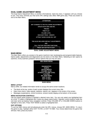 Page 574-3
DUAL GAME ADJUSTMENT MENU
The Dual Game Adjustment Menu is another informational, read-only menu. It appears until you choose
to exit. This menu reminds you that some NFL settings also affect NBA game play. Press any button to
exit to the Main Menu.
ATTENTION!
ANY CHANGES TO THE FOLLOWING ADJUSTMENTS
UPDATE BOTH NBA AND NFL
PRICING
FREE PLAY
VOLUME LEVEL
DISCOUNT PRICE / CREDITS
ATTRACT MODE SOUND ON / OFF
THIS ALSO INCLUDES DEFAULT ADJUSTMENTS
AND
FULL FACTORY RESTORE FUNCTIONS.
PRESS ANY BUTTON TO...