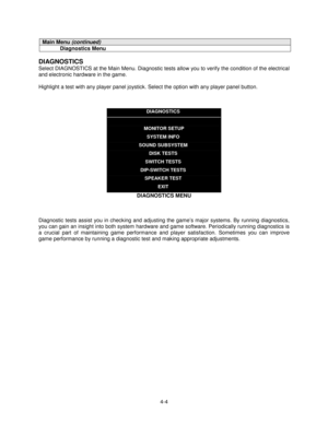 Page 584-4
Main Menu (continued)
Diagnostics Menu
DIAGNOSTICS
Select DIAGNOSTICS at the Main Menu. Diagnostic tests allow you to verify the condition of the electrical
and electronic hardware in the game.
Highlight a test with any player panel joystick. Select the option with any player panel button.
DIAGNOSTICS
MONITOR SETUP
SYSTEM INFO
SOUND SUBSYSTEM
DISK TESTS
SWITCH TESTS
DIP-SWITCH TESTS
SPEAKER TEST
EXIT
DIAGNOSTICS MENU
Diagnostic tests assist you in checking and adjusting the game’s major systems. By...
