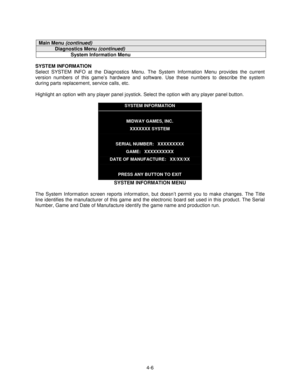 Page 604-6
Main Menu (continued)
Diagnostics Menu (continued)
System Information Menu
SYSTEM INFORMATION
Select SYSTEM INFO at the Diagnostics Menu. The System Information Menu provides the current
version numbers of this game’s hardware and software. Use these numbers to describe the system
during parts replacement, service calls, etc.
Highlight an option with any player panel joystick. Select the option with any player panel button.
SYSTEM INFORMATION
MIDWAY GAMES, INC.
XXXXXXX SYSTEM
SERIAL NUMBER:...