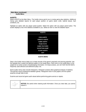 Page 664-12
Main Menu (continued)
Audits Menu
AUDITS
Select AUDITS at the Main Menu. The Audits menus permit you to review game play statistics. Additional
menus give detailed reports for each player position on game starts, ends, cabinet abuse, fault
conditions, etc.
Highlight an option with any player panel joystick. Select the option with any player panel button. The
screen displays a list of the statistics available to you. Select an item to view the detailed report.
AUDITS
COIN AUDITS
CREDITS AUDITS
GAME...