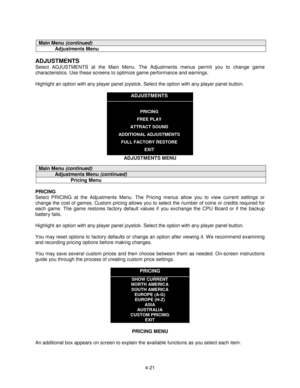 Page 754-21
Main Menu (continued)
Adjustments Menu
ADJUSTMENTS
Select ADJUSTMENTS at the Main Menu. The Adjustments menus permit you to change game
characteristics. Use these screens to optimize game performance and earnings.
Highlight an option with any player panel joystick. Select the option with any player panel button.
ADJUSTMENTS
PRICING
FREE PLAY
ATTRACT SOUND
ADDITIONAL ADJUSTMENTS
FULL FACTORY RESTORE
EXIT
ADJUSTMENTS MENU
Main Menu (continued)
Adjustments Menu (continued)
Pricing Menu
PRICING
Select...