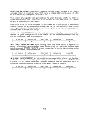 Page 804-26
BASIC CUSTOM PRICING. Custom pricing creates an imaginary currency exchange. In this currency
exchange, the coins of the realm are “units.” Think of units as a type of cyber-currency, useful only within
the game software. By inserting coins, you purchase units.
Since units are only negotiable within game software, the system stores your units for you. When the
system receives enough units, it buys a game for you. The price of a game is one “credit.” You can think
of credits as a second form of...