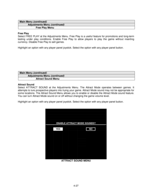 Page 814-27
Main Menu (continued)
Adjustments Menu (continued)
Free Play Menu
Free Play
Select FREE PLAY at the Adjustments Menu. Free Play is a useful feature for promotions and long-term
testing under play conditions. Enable Free Play to allow players to play the game without inserting
currency. Disable Free Play to sell games.
Highlight an option with any player panel joystick. Select the option with any player panel button.
Main Menu (continued)
Adjustments Menu (continued)
Attract Sound Menu
Attract Sound...