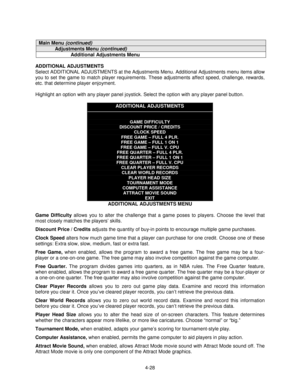 Page 824-28
Main Menu (continued)
Adjustments Menu (continued)
Additional Adjustments Menu
ADDITIONAL ADJUSTMENTS
Select ADDITIONAL ADJUSTMENTS at the Adjustments Menu. Additional Adjustments menu items allow
you to set the game to match player requirements. These adjustments affect speed, challenge, rewards,
etc. that determine player enjoyment.
Highlight an option with any player panel joystick. Select the option with any player panel button.
ADDITIONAL ADJUSTMENTS
GAME DIFFICULTY
DISCOUNT PRICE / CREDITS...