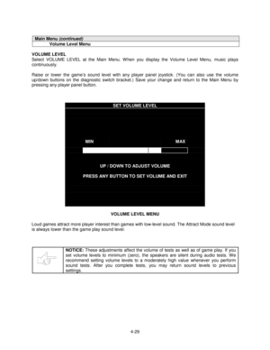 Page 834-29
Main Menu (continued)
Volume Level Menu
VOLUME LEVEL
Select VOLUME LEVEL at the Main Menu. W hen you display the Volume Level Menu, music plays
continuously.
Raise or lower the game’s sound level with any player panel joystick. (You can also use the volume
up/down buttons on the diagnostic switch bracket.) Save your change and return to the Main Menu by
pressing any player panel button.
SET VOLUME LEVEL
MINMAX
UP / DOWN TO ADJUST VOLUME
PRESS ANY BUTTON TO SET VOLUME AND EXIT
VOLUME LEVEL MENU
Loud...