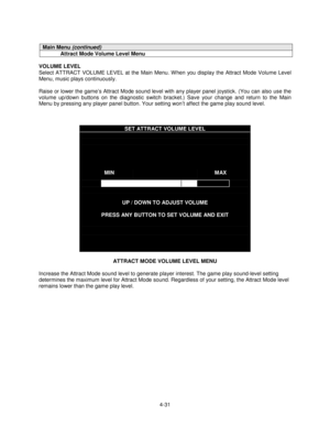 Page 854-31
Main Menu (continued)
Attract Mode Volume Level Menu
VOLUME LEVEL
Select ATTRACT VOLUME LEVEL at the Main Menu. When you display the Attract Mode Volume Level
Menu, music plays continuously.
Raise or lower the game’s Attract Mode sound level with any player panel joystick. (You can also use the
volume up/down buttons on the diagnostic switch bracket.) Save your change and return to the Main
Menu by pressing any player panel button. Your setting won’t affect the game play sound level.
SET ATTRACT...