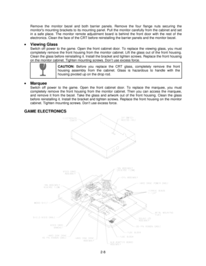 Page 182-8 Remove the monitor bezel and both barrier panels. Remove the four flange nuts securing the
monitors mounting brackets to its mounting panel. Pull the monitor carefully from the cabinet and set
in a safe place. The monitor remote adjustment board is behind the front door with the rest of the
electronics. Clean the face of the CRT before reinstalling the barrier panels and the monitor bezel.
•
 Viewing Glass
Switch off power to the game. Open the front cabinet door. To replace the viewing glass, you...