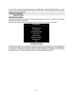 Page 233-4 To exit the NFL menus and simultaneously enter the NBA menus, choose NBA MAIN MENU. To return
the game to play, highlight either EXIT TO NFL or EXIT TO NBA. Your choice determines the game that
will boot. Next, press any button.
Main Menu (continued)
Diagnostics Menu
DIAGNOSTICS MENU
Select DIAGNOSTICS at the Main Menu. Diagnostic tests allow you to verify the condition of the electrical
and electronic hardware in the game.
Highlight a test with any player panel joystick. Select the option with any...