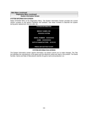 Page 253-6
Main Menu (continued)
Diagnostics Menu (continued)
System Information Screen
SYSTEM INFORMATION SCREEN
Select SYSTEM INFO at the Diagnostics Menu. The System Information Screen provides the current
version numbers of this game’s hardware and software. Use these numbers to describe the system
during parts replacement, service calls, etc.
SYSTEM INFORMATION
MIDWAY GAMES, INC.
XXXXXXX SYSTEM
SERIAL NUMBER:   XXXXXXXXX
GAME:   XXXXXXXXXX
DATE OF MANUFACTURE:   XX/XX/XX
PRESS ANY BUTTON TO EXIT
SYSTEM...