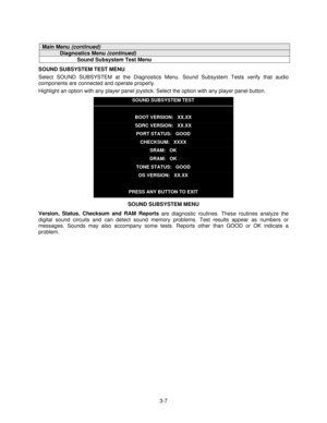 Page 263-7
Main Menu (continued)
Diagnostics Menu (continued)
Sound Subsystem Test Menu
SOUND SUBSYSTEM TEST MENU
Select SOUND SUBSYSTEM at the Diagnostics Menu. Sound Subsystem Tests verify that audio
components are connected and operate properly.
Highlight an option with any player panel joystick. Select the option with any player panel button.
SOUND SUBSYSTEM TEST
BOOT VERSION:   XX.XX
SDRC VERSION:   XX.XX
PORT STATUS:   GOOD
CHECKSUM:   XXXX
SRAM:   OK
DRAM:   OK
TONE STATUS:   GOOD
OS VERSION:   XX.XX...