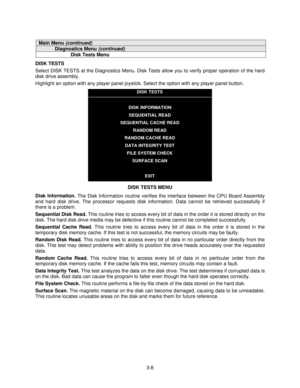 Page 273-8
Main Menu (continued)
Diagnostics Menu (continued)
Disk Tests Menu
DISK TESTS
Select DISK TESTS at the Diagnostics Menu. Disk Tests allow you to verify proper operation of the hard
disk drive assembly.
Highlight an option with any player panel joystick. Select the option with any player panel button.
DISK TESTS
DISK INFORMATION
SEQUENTIAL READ
SEQUENTIAL CACHE READ
RANDOM READ
RANDOM CACHE READ
DATA INTEGRITY TEST
FILE SYSTEM CHECK
SURFACE SCAN
EXIT
DISK TESTS MENU
Disk Information. 
The Disk...