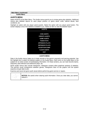 Page 313-12
Main Menu (continued)
Audits Menu
AUDITS MENU
Select AUDITS at the Main Menu. The Audits menus permit you to review game play statistics. Additional
menus give detailed reports for each player position on game starts, ends, cabinet abuse, fault
conditions, etc.
Highlight an option with any player panel joystick. Select the option with any player panel button. The
screen displays a list of the statistics available to you. Select an item to view the detailed report.
AUDITS
COIN AUDITS
CREDITS AUDITS...