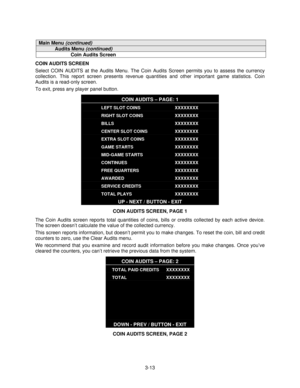 Page 323-13
Main Menu (continued)
Audits Menu (continued)
Coin Audits Screen
COIN AUDITS SCREEN
Select COIN AUDITS at the Audits Menu. The Coin Audits Screen permits you to assess the currency
collection. This report screen presents revenue quantities and other important game statistics. Coin
Audits is a read-only screen.
To exit, press any player panel button.
COIN AUDITS – PAGE: 1
LEFT SLOT COINS
RIGHT SLOT COINS
BILLS
CENTER SLOT COINS
EXTRA SLOT COINS
GAME STARTS
MID-GAME STARTS
CONTINUES
FREE QUARTERS...