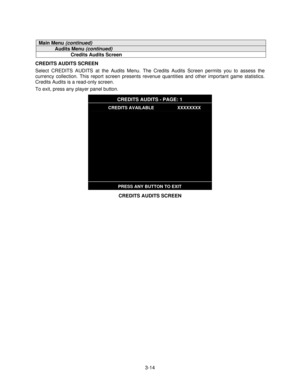 Page 333-14
Main Menu (continued)
Audits Menu (continued)
Credits Audits Screen
CREDITS AUDITS SCREEN
Select CREDITS AUDITS at the Audits Menu. The Credits Audits Screen permits you to assess the
currency collection. This report screen presents revenue quantities and other important game statistics.
Credits Audits is a read-only screen.
To exit, press any player panel button.
CREDITS AUDITS - PAGE: 1
CREDITS AVAILABLE                   XXXXXXXX
PRESS ANY BUTTON TO EXIT
CREDITS AUDITS SCREEN 