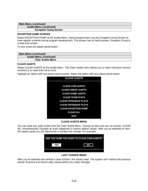 Page 393-20
Main Menu (continued)
Audits Menu (continued)
Exception Dump Screen
EXCEPTION DUMP SCREEN
Select EXCEPTION DUMP at the Audits Menu. Game programmers use the Exception Dump Screen to
view register contents during program development. This screen has no field purpose. Exception Dump is
a read-only screen.
To exit, press any player panel button.
Main Menu (continued)
Audits Menu (continued)
Clear Audits Menu
CLEAR AUDITS
Select CLEAR AUDITS at the Audits Menu. The Clear Audits menu allows you to clear...