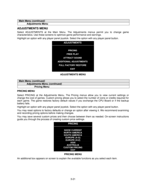 Page 403-21
Main Menu (continued)
Adjustments Menu
ADJUSTMENTS MENU
Select ADJUSTMENTS at the Main Menu. The Adjustments menus permit you to change game
characteristics. Use these screens to optimize game performance and earnings.
Highlight an option with any player panel joystick. Select the option with any player panel button.
ADJUSTMENTS
PRICING
FREE PLAY
ATTRACT SOUND
ADDITIONAL ADJUSTMENTS
FULL FACTORY RESTORE
EXIT
ADJUSTMENTS MENU
Main Menu (continued)
Adjustments Menu (continued)
Pricing Menu
PRICING...