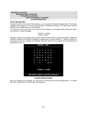 Page 463-27
Main Menu (continued)
Adjustments Menu (continued)
Pricing Menu (continued)
Custom Pricing Menu (continued)
Screen Message Menu
Screen Message Menu
Towards the end of the Custom Pricing Menus, you encounter the Screen Message Menu. The Screen
Message Menu allows you to enter a brief pricing or advertising message. The video game machine
displays your message during the Attract Mode.
You may enter one or two lines of text. Each line may include up to 32 alphanumeric characters. Here’s
an example of a...