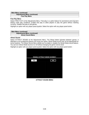 Page 473-28
Main Menu (continued)
Adjustments Menu (continued)
Free Play Menu
Free Play Menu
Select FREE PLAY at the Adjustments Menu. Free play is a useful feature for promotions and long-term
testing under play conditions. Enable free play to allow players to play the game without inserting
currency. Disable free play to sell games.
Highlight an option with any player panel joystick. Select the option with any player panel button.
Main Menu (continued)
Adjustments Menu (continued)
Attract Sound Menu
Attract...