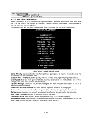 Page 483-29
Main Menu (continued)
Adjustments Menu (continued)
Additional Adjustments Menu
ADDITIONAL ADJUSTMENTS MENU
Select ADDITIONAL ADJUSTMENTS at the Adjustments Menu. Additional Adjustments menu items allow
you to set the game to match player requirements. These adjustments affect speed, challenge, rewards,
etc. that determine player enjoyment.
Highlight an option with any player panel joystick. Select the option with any player panel button.
ADDITIONAL ADJUSTMENTS
GAME DIFFICULTY
DISCOUNT PRICE /...