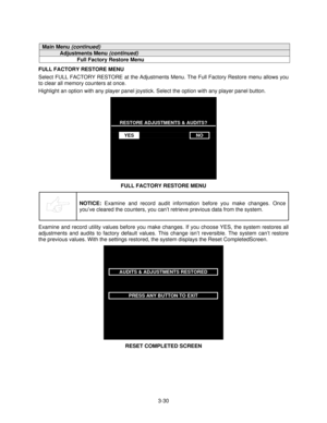 Page 493-30
Main Menu (continued)
Adjustments Menu (continued)
Full Factory Restore Menu
FULL FACTORY RESTORE MENU
Select FULL FACTORY RESTORE at the Adjustments Menu. The Full Factory Restore menu allows you
to clear all memory counters at once.
Highlight an option with any player panel joystick. Select the option with any player panel button.
RESTORE ADJUSTMENTS & AUDITS?
YESNO
FULL FACTORY RESTORE MENU
NOTICE: 
Examine and record audit information before you make changes. Once
you’ve cleared the counters,...