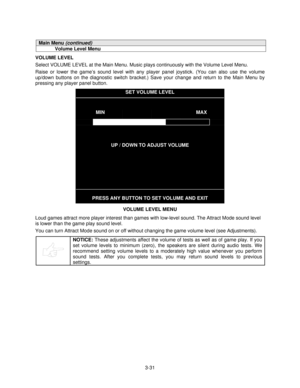 Page 503-31
Main Menu (continued)
Volume Level Menu
VOLUME LEVEL
Select VOLUME LEVEL at the Main Menu. Music plays continuously with the Volume Level Menu.
Raise or lower the game’s sound level with any player panel joystick. (You can also use the volume
up/down buttons on the diagnostic switch bracket.) Save your change and return to the Main Menu by
pressing any player panel button.
SET VOLUME LEVEL
MINMAX
UP / DOWN TO ADJUST VOLUME
PRESS ANY BUTTON TO SET VOLUME AND EXIT
VOLUME LEVEL MENU
Loud games attract...