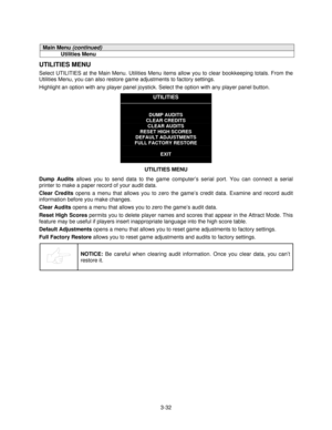 Page 513-32
Main Menu (continued)
Utilities Menu
UTILITIES MENU
Select UTILITIES at the Main Menu. Utilities Menu items allow you to clear bookkeeping totals. From the
Utilities Menu, you can also restore game adjustments to factory settings.
Highlight an option with any player panel joystick. Select the option with any player panel button.
UTILITIES
DUMP AUDITS
CLEAR CREDITS
CLEAR AUDITS
RESET HIGH SCORES
DEFAULT ADJUSTMENTS
FULL FACTORY RESTORE
EXIT
UTILITIES MENU
Dump Audits
 allows you to send data to the...