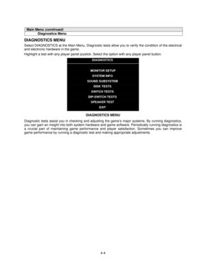 Page 554-4
Main Menu (continued)
Diagnostics Menu
DIAGNOSTICS MENU
Select DIAGNOSTICS at the Main Menu. Diagnostic tests allow you to verify the condition of the electrical
and electronic hardware in the game.
Highlight a test with any player panel joystick. Select the option with any player panel button.
DIAGNOSTICS
MONITOR SETUP
SYSTEM INFO
SOUND SUBSYSTEM
DISK TESTS
SWITCH TESTS
DIP-SWITCH TESTS
SPEAKER TEST
EXIT
DIAGNOSTICS MENU
Diagnostic tests assist you in checking and adjusting the game’s major systems....