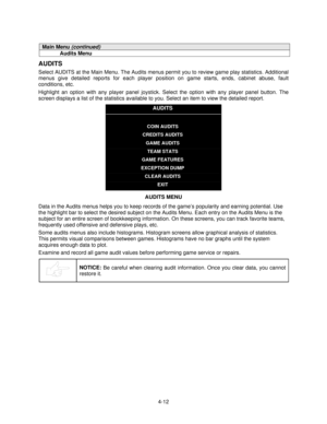 Page 634-12
Main Menu (continued)
Audits Menu
AUDITS
Select AUDITS at the Main Menu. The Audits menus permit you to review game play statistics. Additional
menus give detailed reports for each player position on game starts, ends, cabinet abuse, fault
conditions, etc.
Highlight an option with any player panel joystick. Select the option with any player panel button. The
screen displays a list of the statistics available to you. Select an item to view the detailed report.
AUDITS
COIN AUDITS
CREDITS AUDITS
GAME...