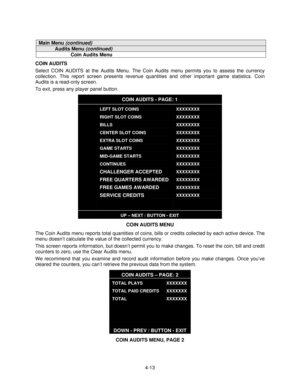 Page 644-13
Main Menu (continued)
Audits Menu (continued)
Coin Audits Menu
COIN AUDITS
Select COIN AUDITS at the Audits Menu. The Coin Audits menu permits you to assess the currency
collection. This report screen presents revenue quantities and other important game statistics. Coin
Audits is a read-only screen.
To exit, press any player panel button.
COIN AUDITS - PAGE: 1
LEFT SLOT COINS
RIGHT SLOT COINS
BILLS
CENTER SLOT COINS
EXTRA SLOT COINS
GAME STARTS
MID-GAME STARTS
CONTINUES
CHALLENGER ACCEPTED
FREE...