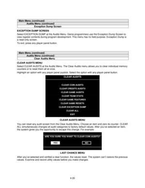 Page 714-20
Main Menu (continued)
Audits Menu (continued)
Exception Dump Screen
EXCEPTION DUMP SCREEN
Select EXCEPTION DUMP at the Audits Menu. Game programmers use the Exception Dump Screen to
view register contents during program development. This menu has no field purpose. Exception Dump is
a read-only screen.
To exit, press any player panel button.
Main Menu (continued)
Audits Menu (continued)
Clear Audits Menu
CLEAR AUDITS MENU
Select CLEAR AUDITS at the Audits Menu. The Clear Audits menu allows you to...