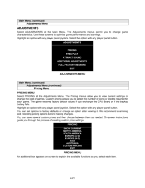 Page 724-21
Main Menu (continued)
Adjustments Menu
ADJUSTMENTS
Select ADJUSTMENTS at the Main Menu. The Adjustments menus permit you to change game
characteristics. Use these screens to optimize game performance and earnings.
Highlight an option with any player panel joystick. Select the option with any player panel button.
ADJUSTMENTS
PRICING
FREE PLAY
ATTRACT SOUND
ADDITIONAL ADJUSTMENTS
FULL FACTORY RESTORE
EXIT
ADJUSTMENTS MENU
Main Menu (continued)
Adjustments Menu (continued)
Pricing Menu
PRICING MENU...