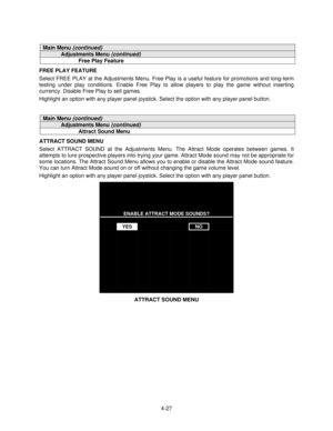 Page 784-27
Main Menu (continued)
Adjustments Menu (continued)
Free Play Feature
FREE PLAY FEATURE
Select FREE PLAY at the Adjustments Menu. Free Play is a useful feature for promotions and long-term
testing under play conditions. Enable Free Play to allow players to play the game without inserting
currency. Disable Free Play to sell games.
Highlight an option with any player panel joystick. Select the option with any player panel button.
Main Menu (continued)
Adjustments Menu (continued)
Attract Sound Menu...