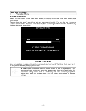 Page 804-29
Main Menu (continued)
Volume Level Menu
VOLUME LEVEL MENU
Select VOLUME LEVEL at the Main Menu. When you display the Volume Level Menu, music plays
continuously.
Raise or lower the game’s sound level with any player panel joystick. (You can also use the volume
up/down buttons on the diagnostic switch bracket.) Save your change and return to the Main Menu by
pressing any player panel button.
SET VOLUME LEVEL
MINMAX
UP / DOWN TO ADJUST VOLUME
PRESS ANY BUTTON TO SET VOLUME AND EXIT
VOLUME LEVEL MENU...