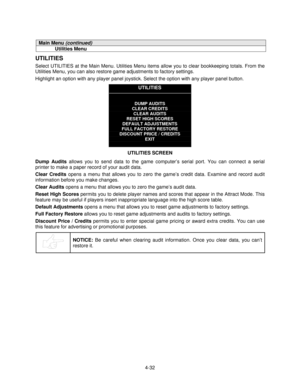 Page 834-32
Main Menu (continued)
Utilities Menu
UTILITIES
Select UTILITIES at the Main Menu. Utilities Menu items allow you to clear bookkeeping totals. From the
Utilities Menu, you can also restore game adjustments to factory settings.
Highlight an option with any player panel joystick. Select the option with any player panel button.
UTILITIES
DUMP AUDITS
CLEAR CREDITS
CLEAR AUDITS
RESET HIGH SCORES
DEFAULT ADJUSTMENTS
FULL FACTORY RESTORE
DISCOUNT PRICE / CREDITS
EXIT
UTILITIES SCREEN
Dump Audits
 allows you...