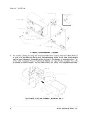 Page 126MIDWAY AMUSEMENT GAMES, LLC 
CHAPTER 1 OPERATION
LOCATION OF CASTERS AND LEVELERS
5. The pedestal assembly mounting rails are shipped bolted to the inside of the control cabinet. Remove
all of the ¼ -20 hex-head bolts used to fasten the rails inside the cabinet and set aside. Individually pull
each rail out of the cabinet, flip it end for end, and reinsert it. See diagram for proper placement. Fas-
ten the rail to the inside of the control cabinet with the bolts until finger tight. Do not tighten these...