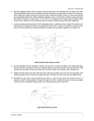 Page 13C.A.R.T. FURY7
CHAPTER 1 OPERATION
6. Roll the pedestal section near the cabinet, align the opening in the pedestal with the ends of the rails.
Slide the pedestal forward onto extended mounting rails leaving enough space to attach the wiring har-
ness. Mate each cable connector and press firmly to seat the contacts. Ensure no wires are pinched
during pedestal attachment. Attach pedestal assembly using 1/4-20 tamper resistant screws and large
flat washers provided in spare parts. A T27 wrench is included...