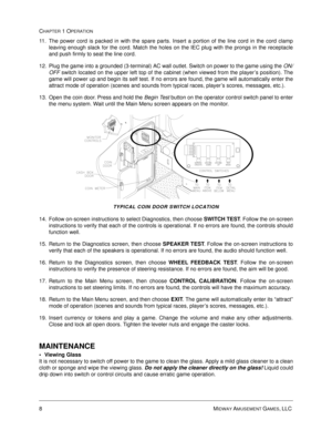 Page 148MIDWAY AMUSEMENT GAMES, LLC 
CHAPTER 1 OPERATION
11. The power cord is packed in with the spare parts. Insert a portion of the line cord in the cord clamp
leaving enough slack for the cord. Match the holes on the IEC plug with the prongs in the receptacle
and push firmly to seat the line cord. 
12. Plug the game into a grounded (3-terminal) AC wall outlet. Switch on power to the game using the ON/
OFF switch located on the upper left top of the cabinet (when viewed from the player’s position). The
game...