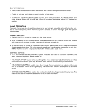 Page 1610 MIDWAY AMUSEMENT GAMES, LLC 
CHAPTER 1 OPERATION

View 3 Button 
shows an aerial view of the vehicle. This is what a helicopter camera would see.
Pedals, for both gas and brakes, are used to control vehicle speed.    
Seat Position Adjuster may be changed at any time, even during competition. Pull the adjustment lever
to the left while seated then slide the seat forward or backward. Release the lever to lock the seat into
position. 
GAME OPERATION
Access to the menu system for statistics,...