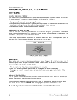 Page 182MIDWAY AMUSEMENT GAMES, LLC 
CHAPTER 2 DIAGNOSTICS
ADJUSTMENT, DIAGNOSTIC & AUDIT MENUS
MENU SYSTEM 
WHAT IS THE MENU SYSTEM?
The game’s Menu System is a series of auditing, game adjustments and diagnostic screens. You can eas-
ily access and apply these screens to optimize game performance. For instance…
 Use game audit screens to assess game performance.
 Use adjustment screens to help you customize game performance. For example, you can restore factory
default game settings. You can also calibrate...